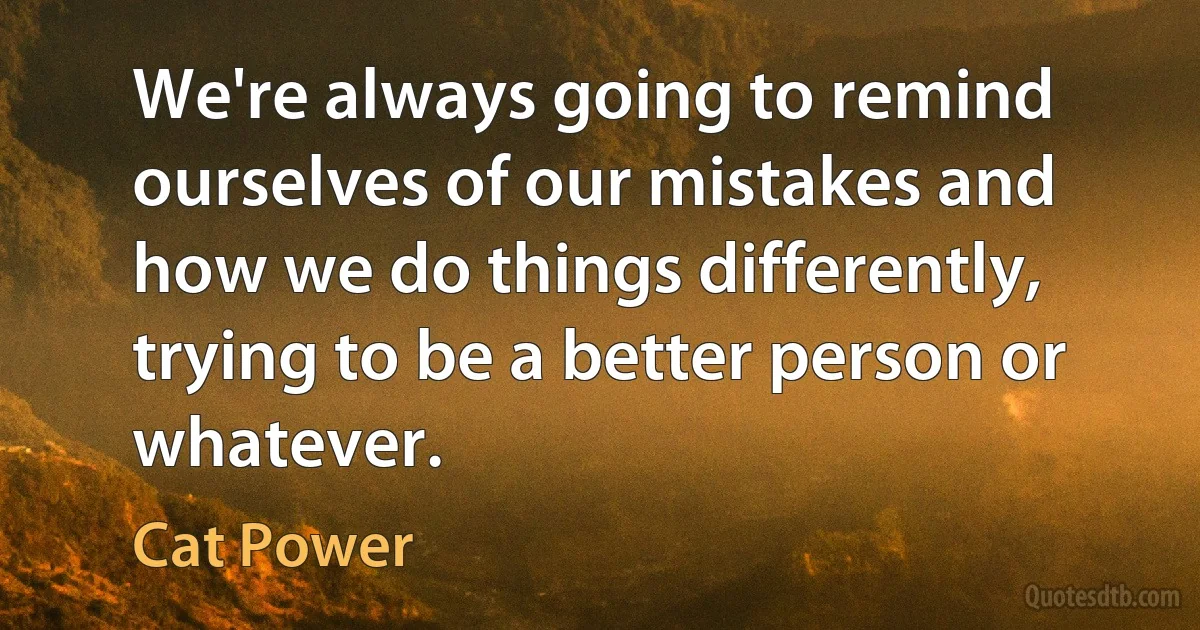 We're always going to remind ourselves of our mistakes and how we do things differently, trying to be a better person or whatever. (Cat Power)