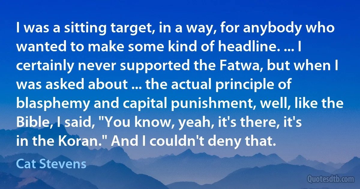 I was a sitting target, in a way, for anybody who wanted to make some kind of headline. ... I certainly never supported the Fatwa, but when I was asked about ... the actual principle of blasphemy and capital punishment, well, like the Bible, I said, "You know, yeah, it's there, it's in the Koran." And I couldn't deny that. (Cat Stevens)