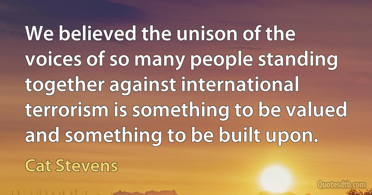 We believed the unison of the voices of so many people standing together against international terrorism is something to be valued and something to be built upon. (Cat Stevens)