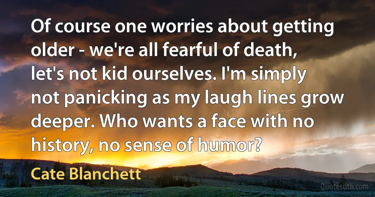 Of course one worries about getting older - we're all fearful of death, let's not kid ourselves. I'm simply not panicking as my laugh lines grow deeper. Who wants a face with no history, no sense of humor? (Cate Blanchett)