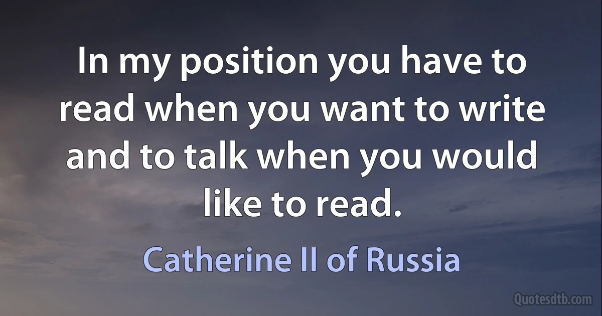 In my position you have to read when you want to write and to talk when you would like to read. (Catherine II of Russia)