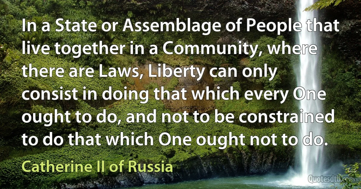 In a State or Assemblage of People that live together in a Community, where there are Laws, Liberty can only consist in doing that which every One ought to do, and not to be constrained to do that which One ought not to do. (Catherine II of Russia)