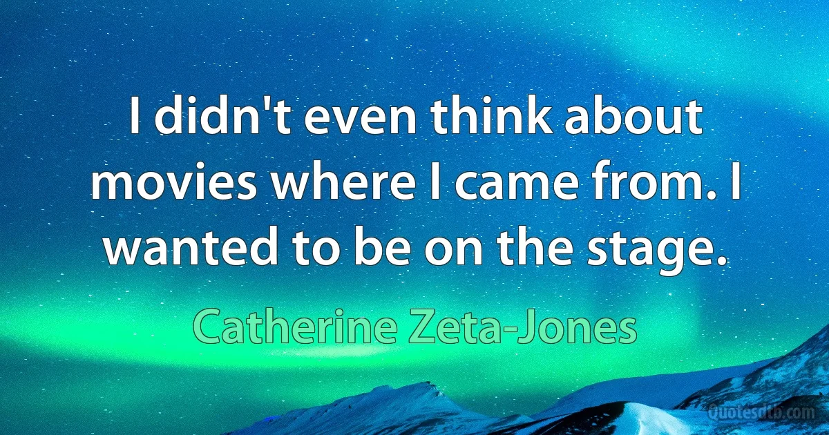 I didn't even think about movies where I came from. I wanted to be on the stage. (Catherine Zeta-Jones)