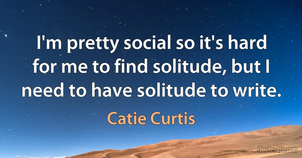 I'm pretty social so it's hard for me to find solitude, but I need to have solitude to write. (Catie Curtis)