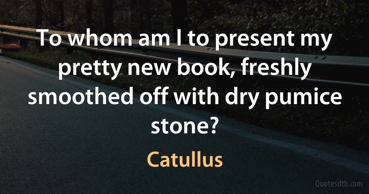 To whom am I to present my pretty new book, freshly smoothed off with dry pumice stone? (Catullus)