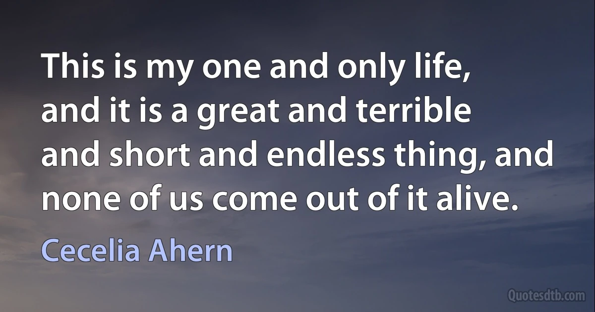 This is my one and only life, and it is a great and terrible and short and endless thing, and none of us come out of it alive. (Cecelia Ahern)