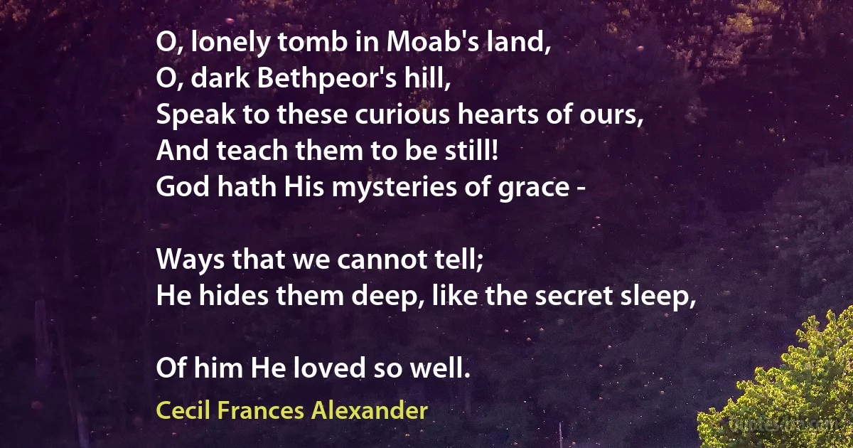 O, lonely tomb in Moab's land,
O, dark Bethpeor's hill,
Speak to these curious hearts of ours,
And teach them to be still!
God hath His mysteries of grace -

Ways that we cannot tell;
He hides them deep, like the secret sleep,

Of him He loved so well. (Cecil Frances Alexander)