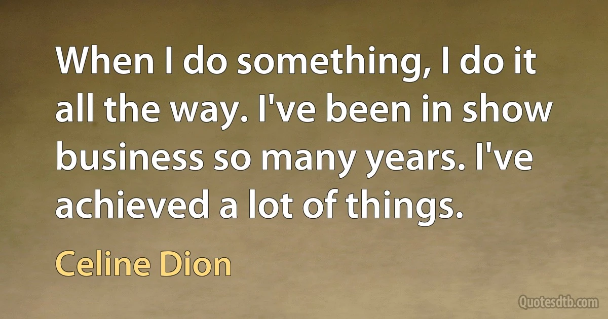 When I do something, I do it all the way. I've been in show business so many years. I've achieved a lot of things. (Celine Dion)