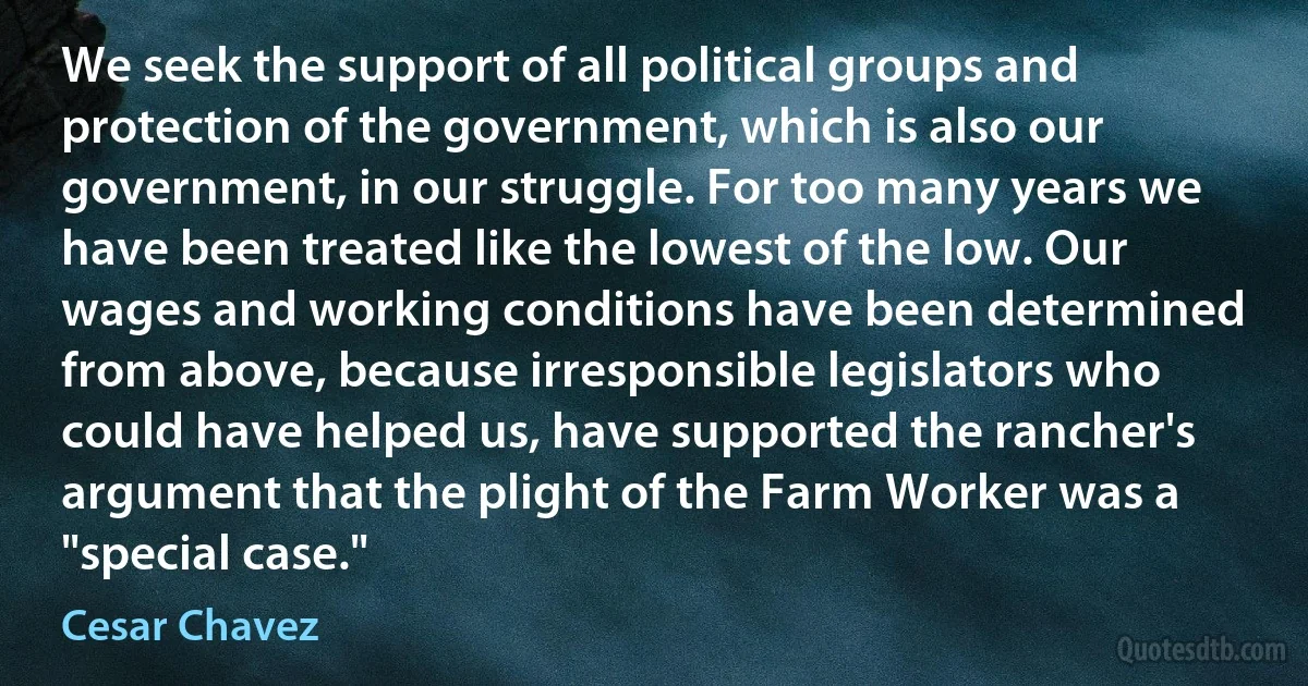 We seek the support of all political groups and protection of the government, which is also our government, in our struggle. For too many years we have been treated like the lowest of the low. Our wages and working conditions have been determined from above, because irresponsible legislators who could have helped us, have supported the rancher's argument that the plight of the Farm Worker was a "special case." (Cesar Chavez)