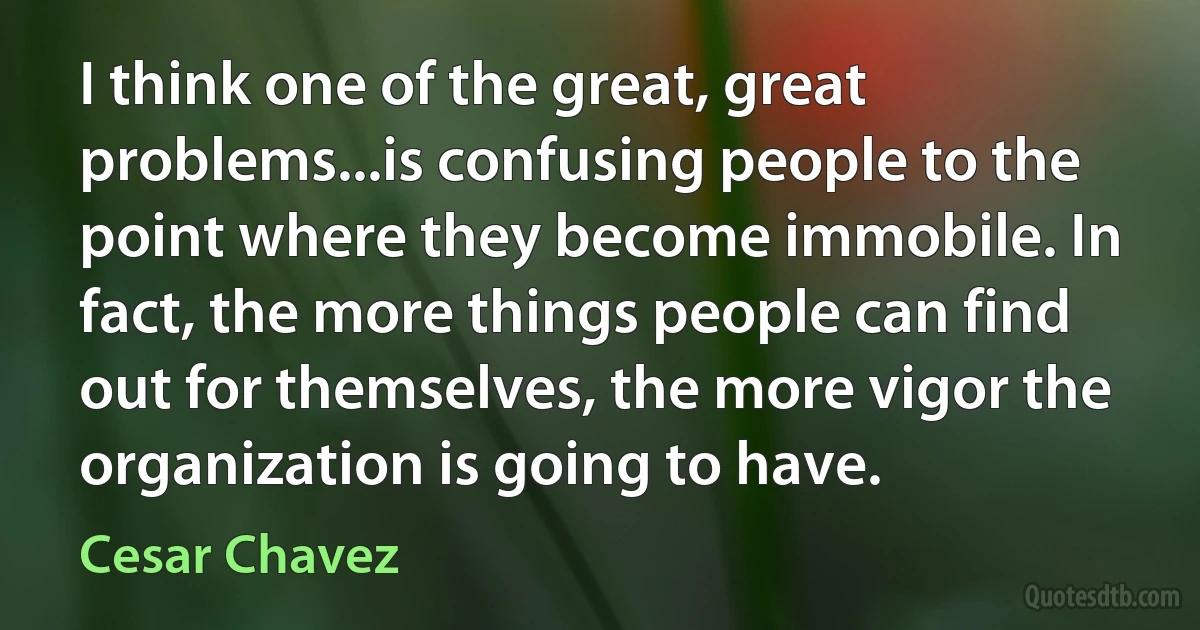 I think one of the great, great problems...is confusing people to the point where they become immobile. In fact, the more things people can find out for themselves, the more vigor the organization is going to have. (Cesar Chavez)