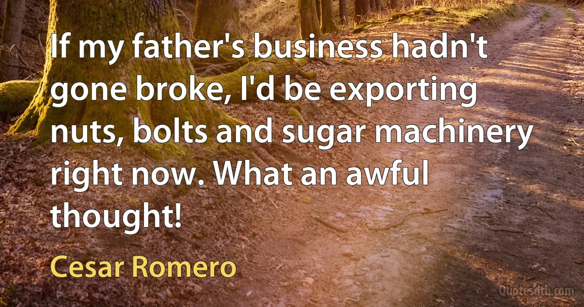 If my father's business hadn't gone broke, I'd be exporting nuts, bolts and sugar machinery right now. What an awful thought! (Cesar Romero)