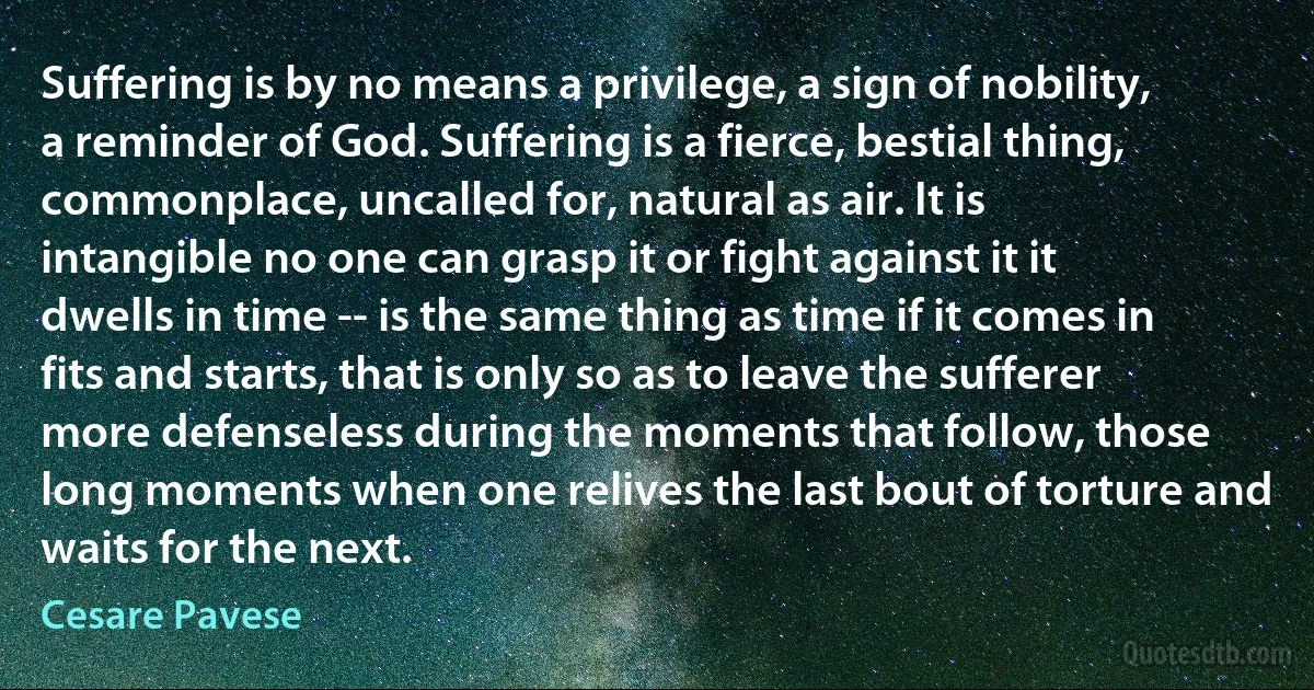 Suffering is by no means a privilege, a sign of nobility, a reminder of God. Suffering is a fierce, bestial thing, commonplace, uncalled for, natural as air. It is intangible no one can grasp it or fight against it it dwells in time -- is the same thing as time if it comes in fits and starts, that is only so as to leave the sufferer more defenseless during the moments that follow, those long moments when one relives the last bout of torture and waits for the next. (Cesare Pavese)