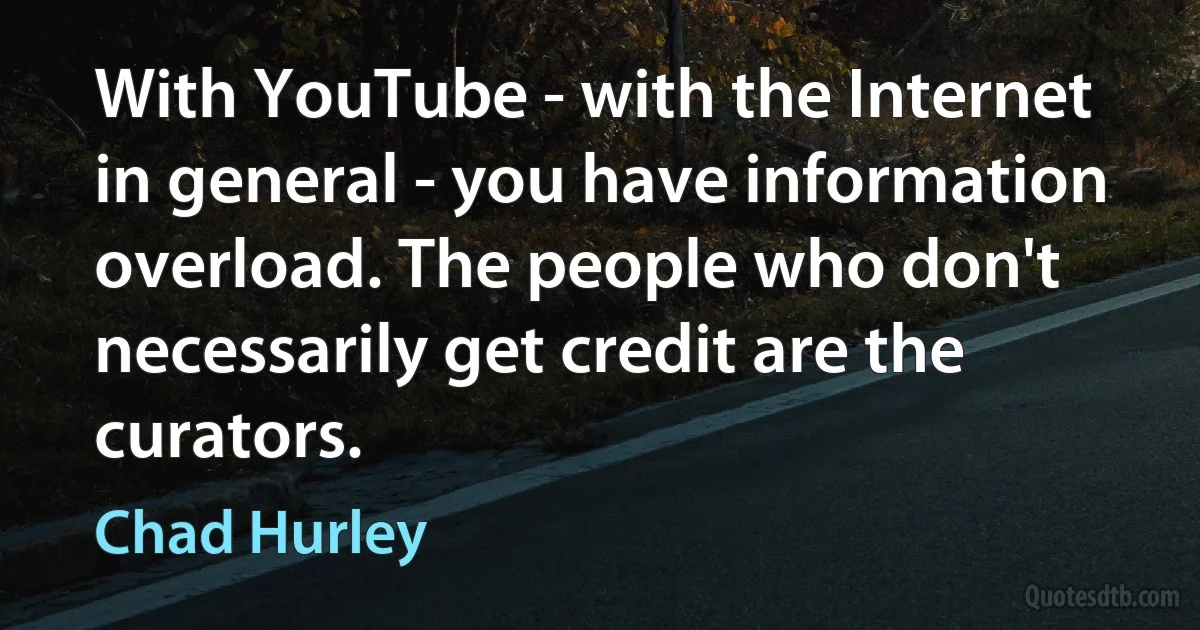 With YouTube - with the Internet in general - you have information overload. The people who don't necessarily get credit are the curators. (Chad Hurley)