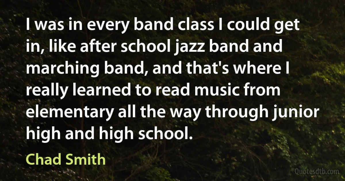 I was in every band class I could get in, like after school jazz band and marching band, and that's where I really learned to read music from elementary all the way through junior high and high school. (Chad Smith)