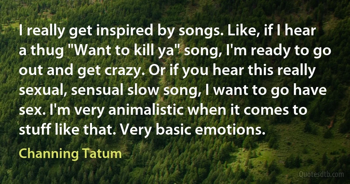 I really get inspired by songs. Like, if I hear a thug "Want to kill ya" song, I'm ready to go out and get crazy. Or if you hear this really sexual, sensual slow song, I want to go have sex. I'm very animalistic when it comes to stuff like that. Very basic emotions. (Channing Tatum)