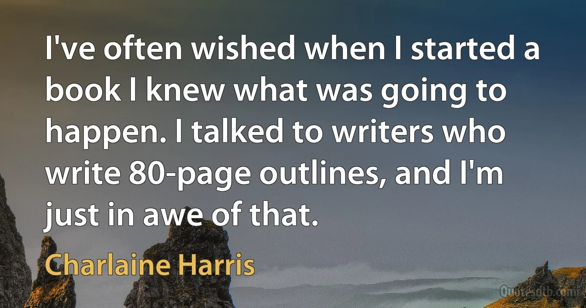 I've often wished when I started a book I knew what was going to happen. I talked to writers who write 80-page outlines, and I'm just in awe of that. (Charlaine Harris)