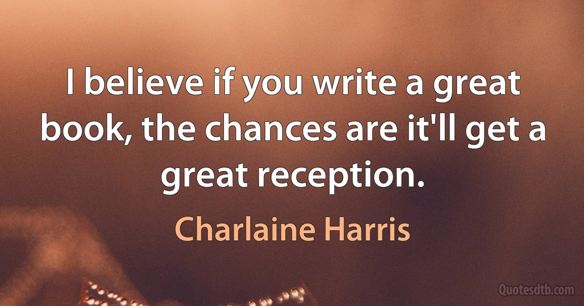 I believe if you write a great book, the chances are it'll get a great reception. (Charlaine Harris)