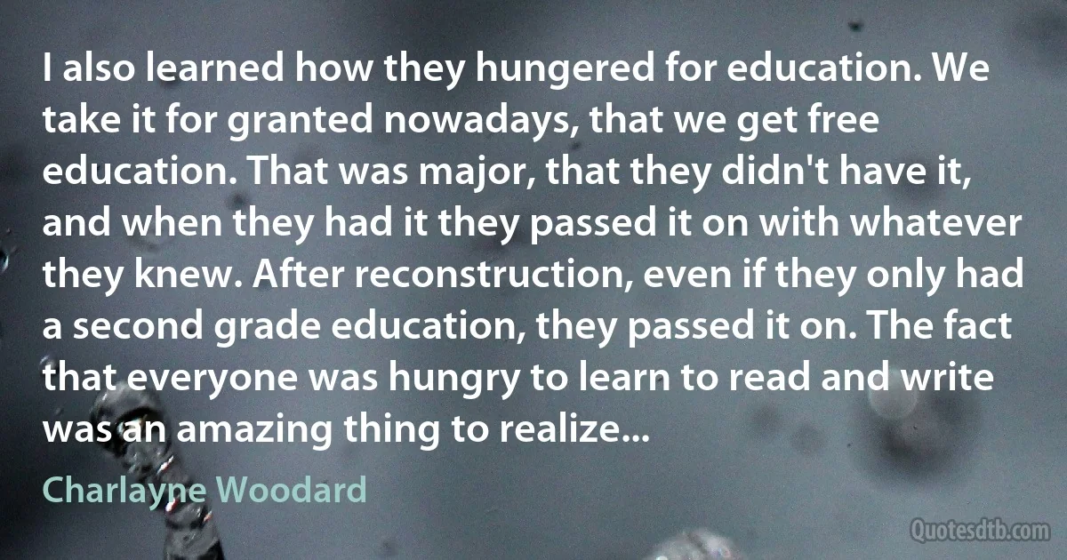 I also learned how they hungered for education. We take it for granted nowadays, that we get free education. That was major, that they didn't have it, and when they had it they passed it on with whatever they knew. After reconstruction, even if they only had a second grade education, they passed it on. The fact that everyone was hungry to learn to read and write was an amazing thing to realize... (Charlayne Woodard)