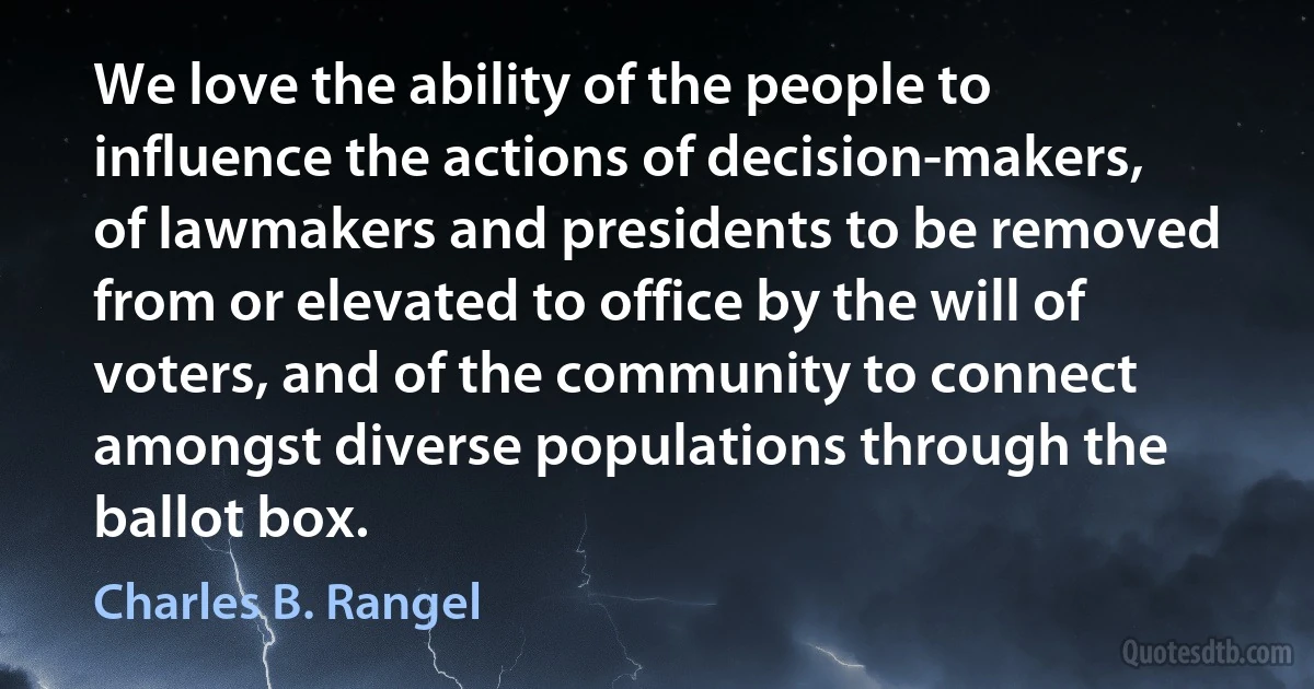 We love the ability of the people to influence the actions of decision-makers, of lawmakers and presidents to be removed from or elevated to office by the will of voters, and of the community to connect amongst diverse populations through the ballot box. (Charles B. Rangel)