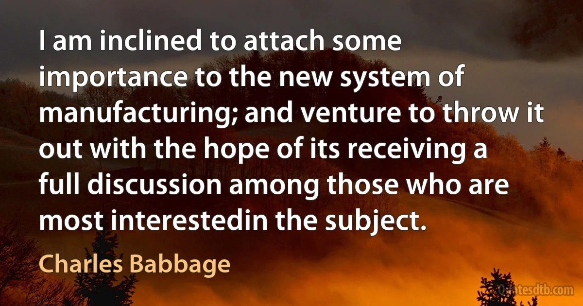 I am inclined to attach some importance to the new system of manufacturing; and venture to throw it out with the hope of its receiving a full discussion among those who are most interestedin the subject. (Charles Babbage)