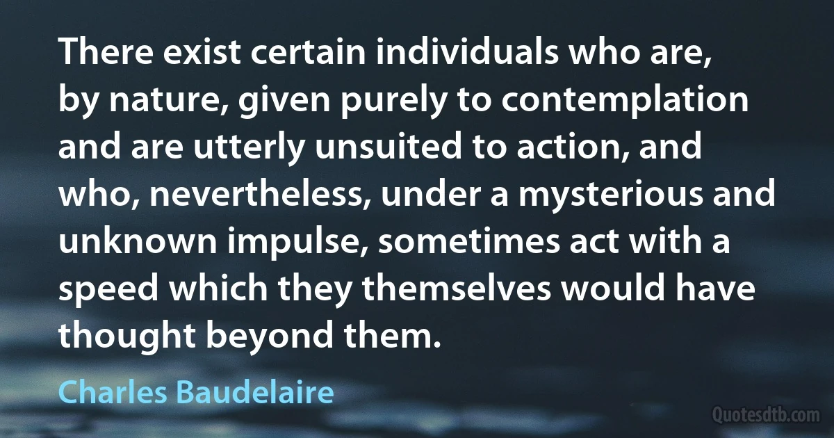 There exist certain individuals who are, by nature, given purely to contemplation and are utterly unsuited to action, and who, nevertheless, under a mysterious and unknown impulse, sometimes act with a speed which they themselves would have thought beyond them. (Charles Baudelaire)