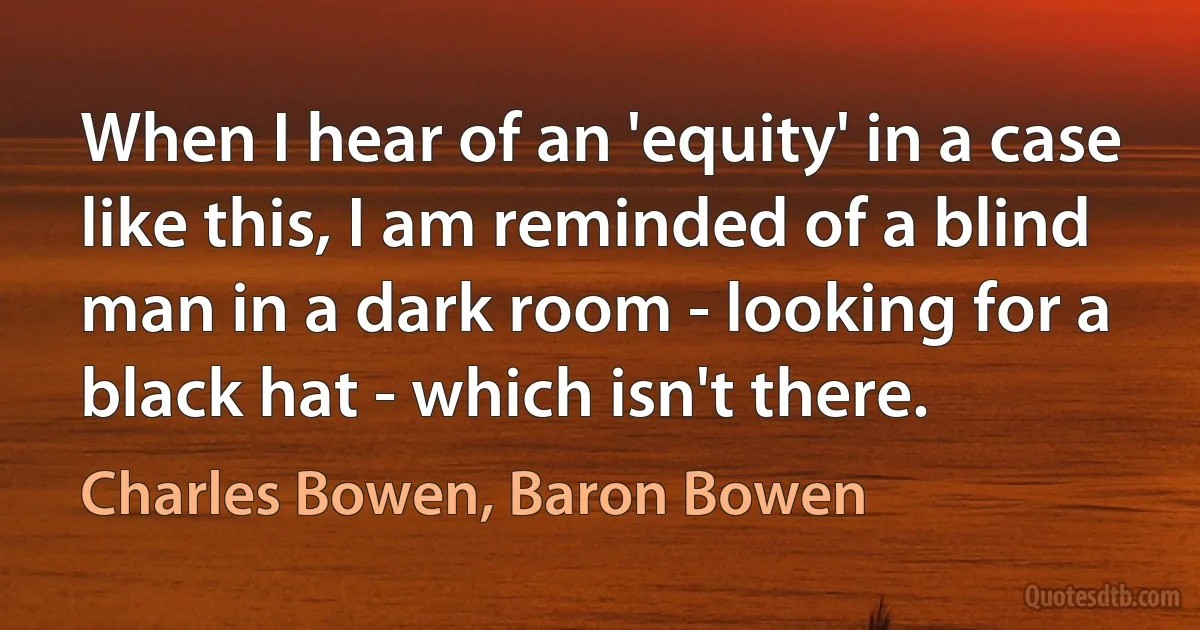 When I hear of an 'equity' in a case like this, I am reminded of a blind man in a dark room - looking for a black hat - which isn't there. (Charles Bowen, Baron Bowen)