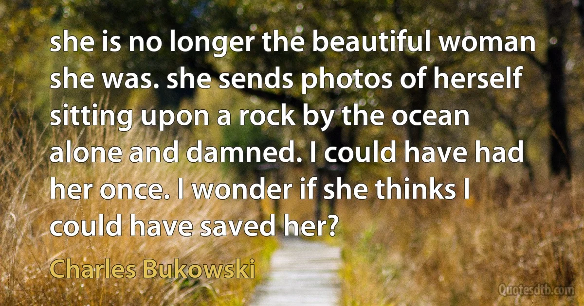 she is no longer the beautiful woman she was. she sends photos of herself sitting upon a rock by the ocean alone and damned. I could have had her once. I wonder if she thinks I could have saved her? (Charles Bukowski)