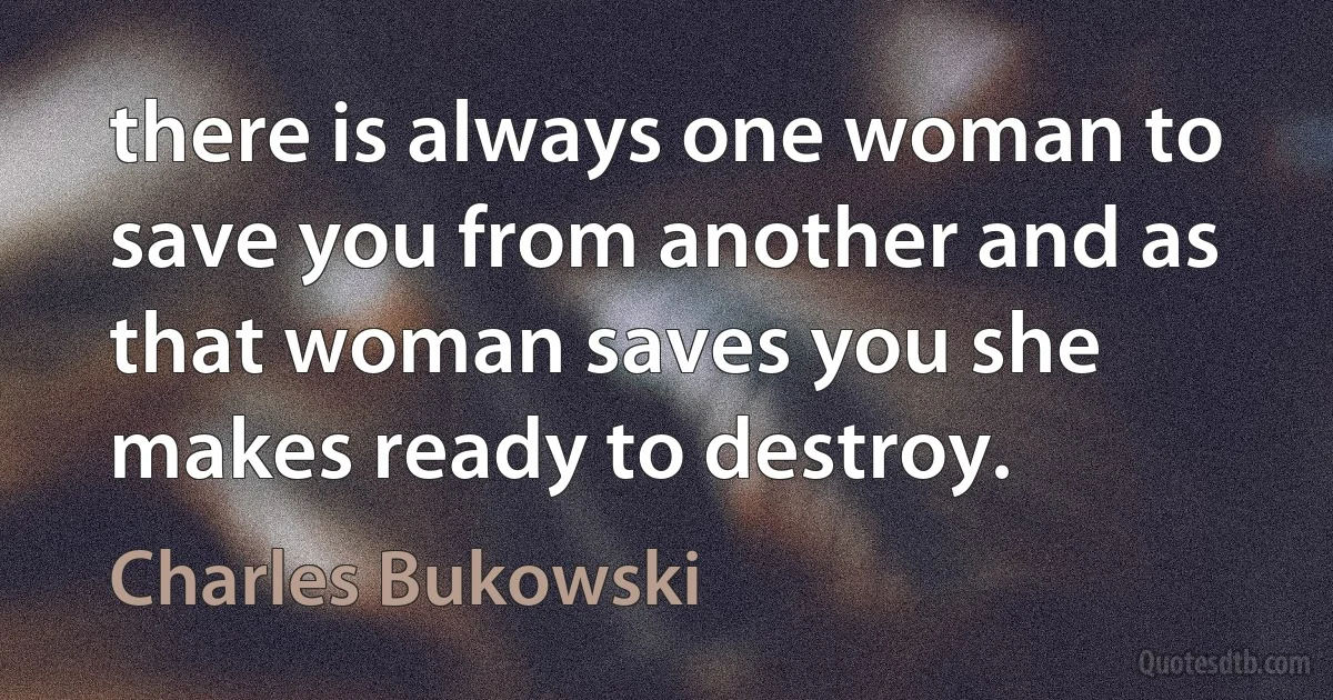 there is always one woman to save you from another and as that woman saves you she makes ready to destroy. (Charles Bukowski)