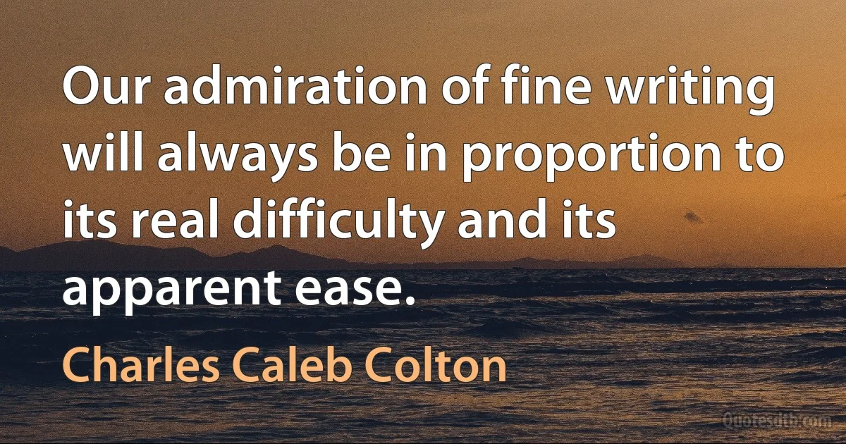 Our admiration of fine writing will always be in proportion to its real difficulty and its apparent ease. (Charles Caleb Colton)