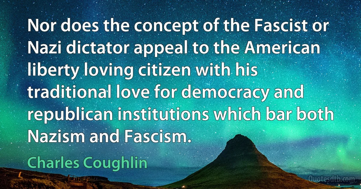 Nor does the concept of the Fascist or Nazi dictator appeal to the American liberty loving citizen with his traditional love for democracy and republican institutions which bar both Nazism and Fascism. (Charles Coughlin)