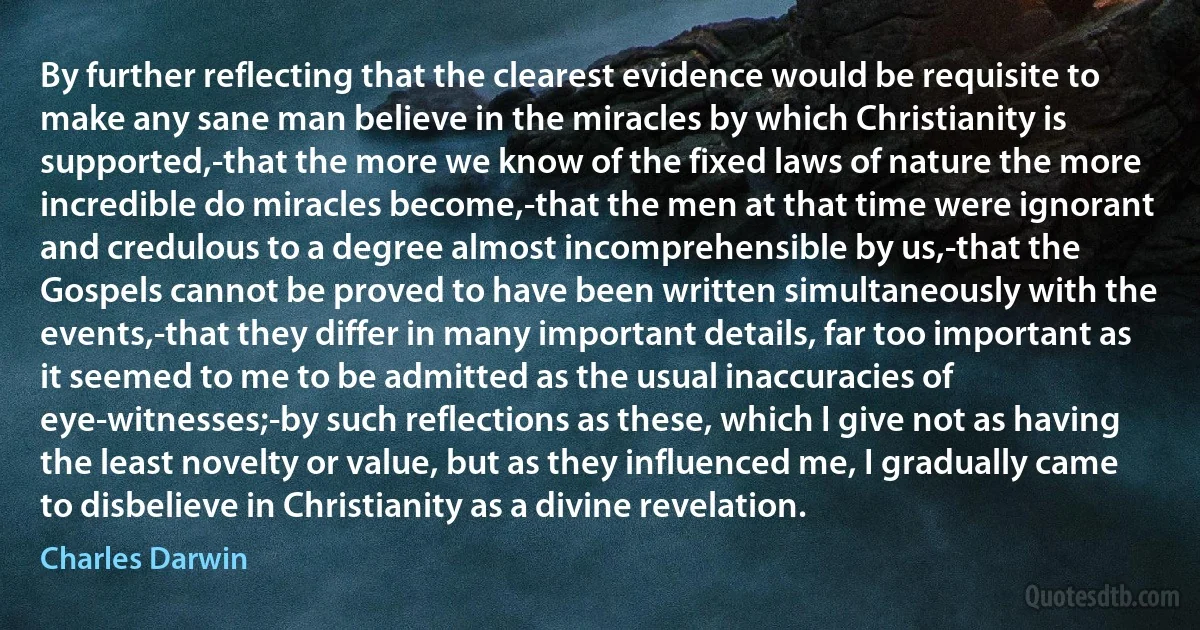 By further reflecting that the clearest evidence would be requisite to make any sane man believe in the miracles by which Christianity is supported,-that the more we know of the fixed laws of nature the more incredible do miracles become,-that the men at that time were ignorant and credulous to a degree almost incomprehensible by us,-that the Gospels cannot be proved to have been written simultaneously with the events,-that they differ in many important details, far too important as it seemed to me to be admitted as the usual inaccuracies of eye-witnesses;-by such reflections as these, which I give not as having the least novelty or value, but as they influenced me, I gradually came to disbelieve in Christianity as a divine revelation. (Charles Darwin)