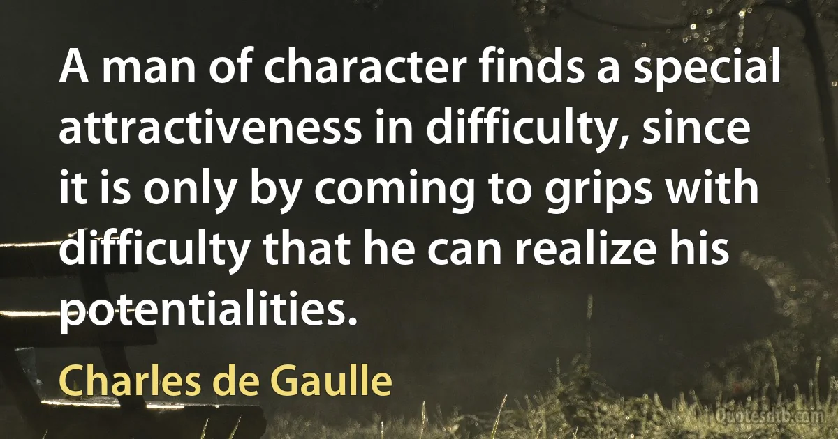 A man of character finds a special attractiveness in difficulty, since it is only by coming to grips with difficulty that he can realize his potentialities. (Charles de Gaulle)