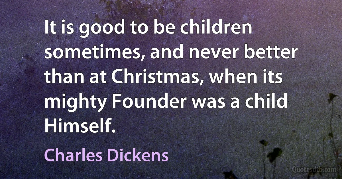 It is good to be children sometimes, and never better than at Christmas, when its mighty Founder was a child Himself. (Charles Dickens)