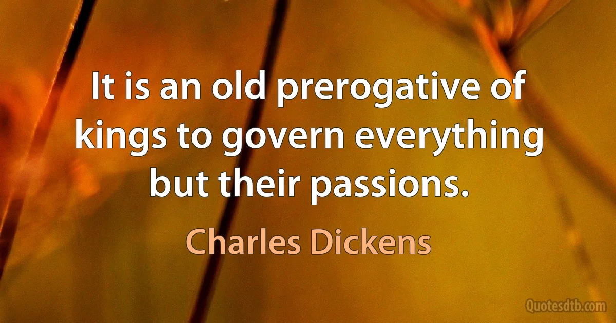 It is an old prerogative of kings to govern everything but their passions. (Charles Dickens)