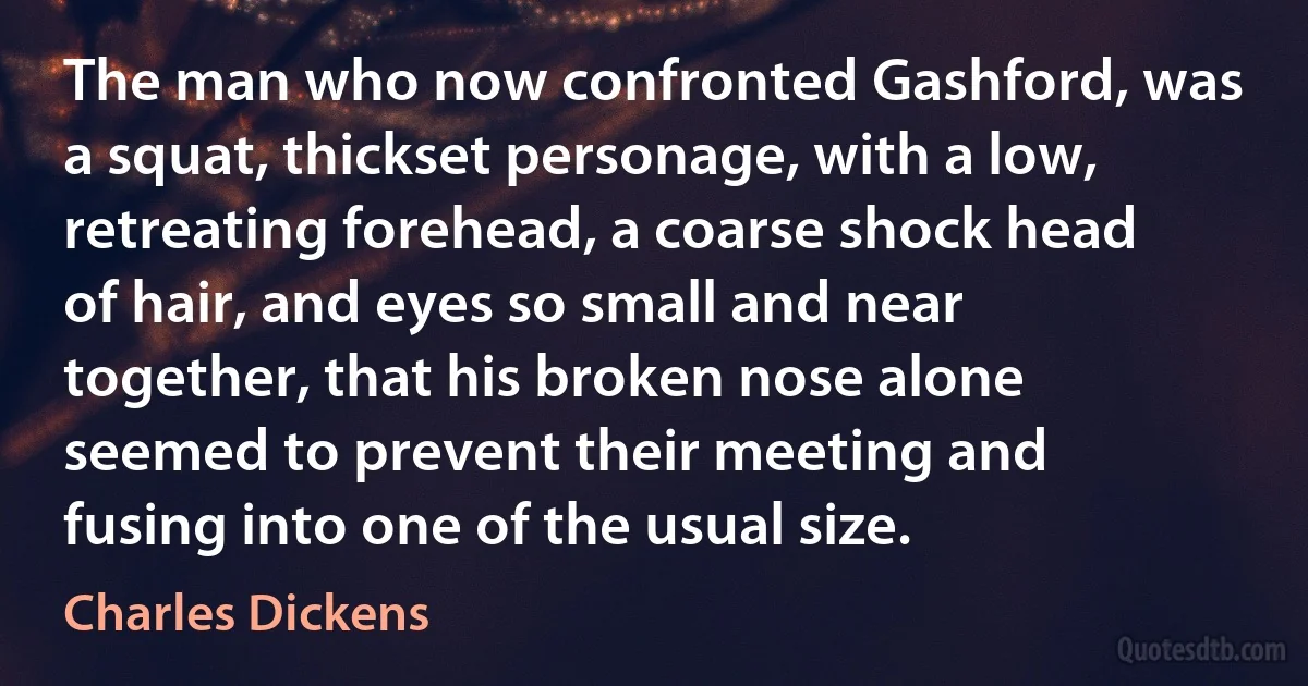 The man who now confronted Gashford, was a squat, thickset personage, with a low, retreating forehead, a coarse shock head of hair, and eyes so small and near together, that his broken nose alone seemed to prevent their meeting and fusing into one of the usual size. (Charles Dickens)