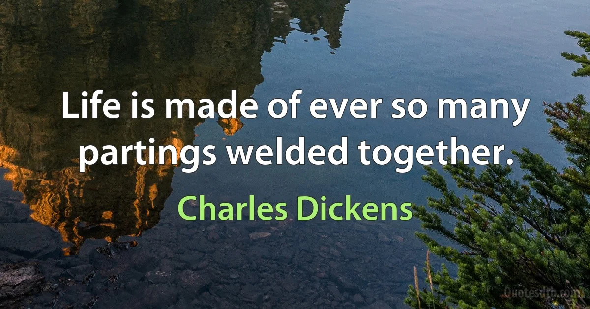 Life is made of ever so many partings welded together. (Charles Dickens)