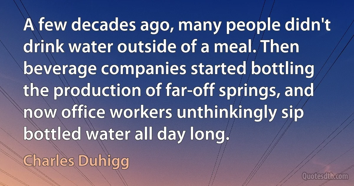 A few decades ago, many people didn't drink water outside of a meal. Then beverage companies started bottling the production of far-off springs, and now office workers unthinkingly sip bottled water all day long. (Charles Duhigg)