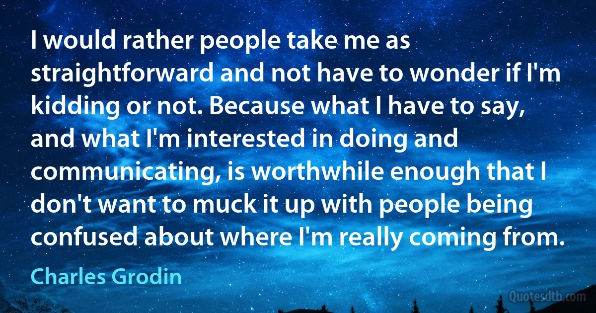 I would rather people take me as straightforward and not have to wonder if I'm kidding or not. Because what I have to say, and what I'm interested in doing and communicating, is worthwhile enough that I don't want to muck it up with people being confused about where I'm really coming from. (Charles Grodin)