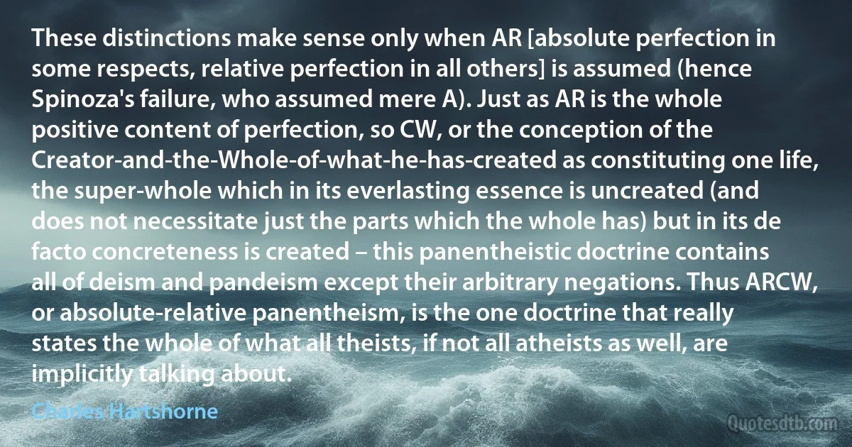 These distinctions make sense only when AR [absolute perfection in some respects, relative perfection in all others] is assumed (hence Spinoza's failure, who assumed mere A). Just as AR is the whole positive content of perfection, so CW, or the conception of the Creator-and-the-Whole-of-what-he-has-created as constituting one life, the super-whole which in its everlasting essence is uncreated (and does not necessitate just the parts which the whole has) but in its de facto concreteness is created – this panentheistic doctrine contains all of deism and pandeism except their arbitrary negations. Thus ARCW, or absolute-relative panentheism, is the one doctrine that really states the whole of what all theists, if not all atheists as well, are implicitly talking about. (Charles Hartshorne)