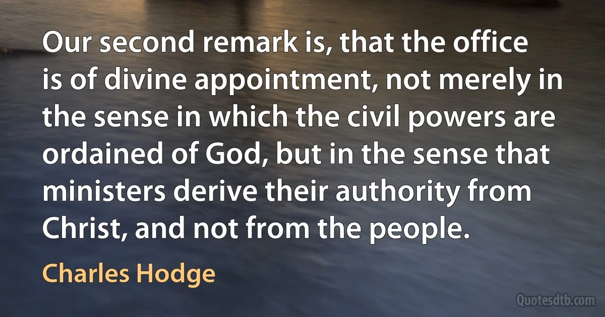 Our second remark is, that the office is of divine appointment, not merely in the sense in which the civil powers are ordained of God, but in the sense that ministers derive their authority from Christ, and not from the people. (Charles Hodge)