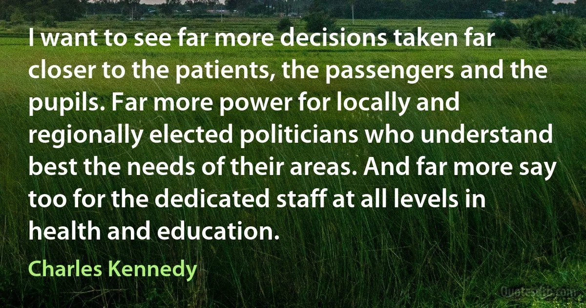 I want to see far more decisions taken far closer to the patients, the passengers and the pupils. Far more power for locally and regionally elected politicians who understand best the needs of their areas. And far more say too for the dedicated staff at all levels in health and education. (Charles Kennedy)