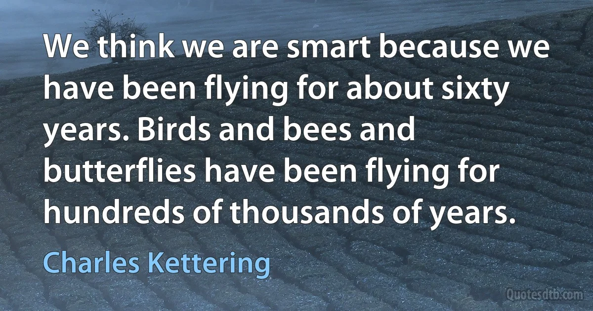 We think we are smart because we have been flying for about sixty years. Birds and bees and butterflies have been flying for hundreds of thousands of years. (Charles Kettering)