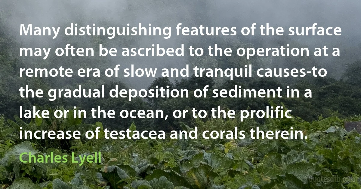 Many distinguishing features of the surface may often be ascribed to the operation at a remote era of slow and tranquil causes-to the gradual deposition of sediment in a lake or in the ocean, or to the prolific increase of testacea and corals therein. (Charles Lyell)