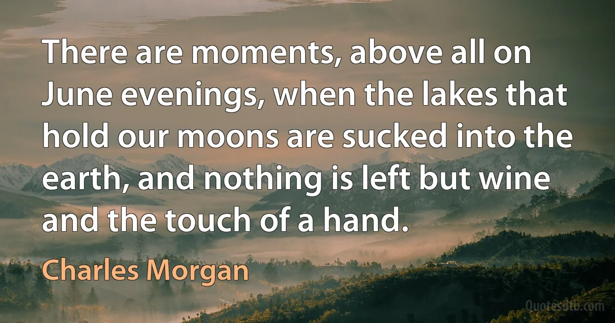 There are moments, above all on June evenings, when the lakes that hold our moons are sucked into the earth, and nothing is left but wine and the touch of a hand. (Charles Morgan)