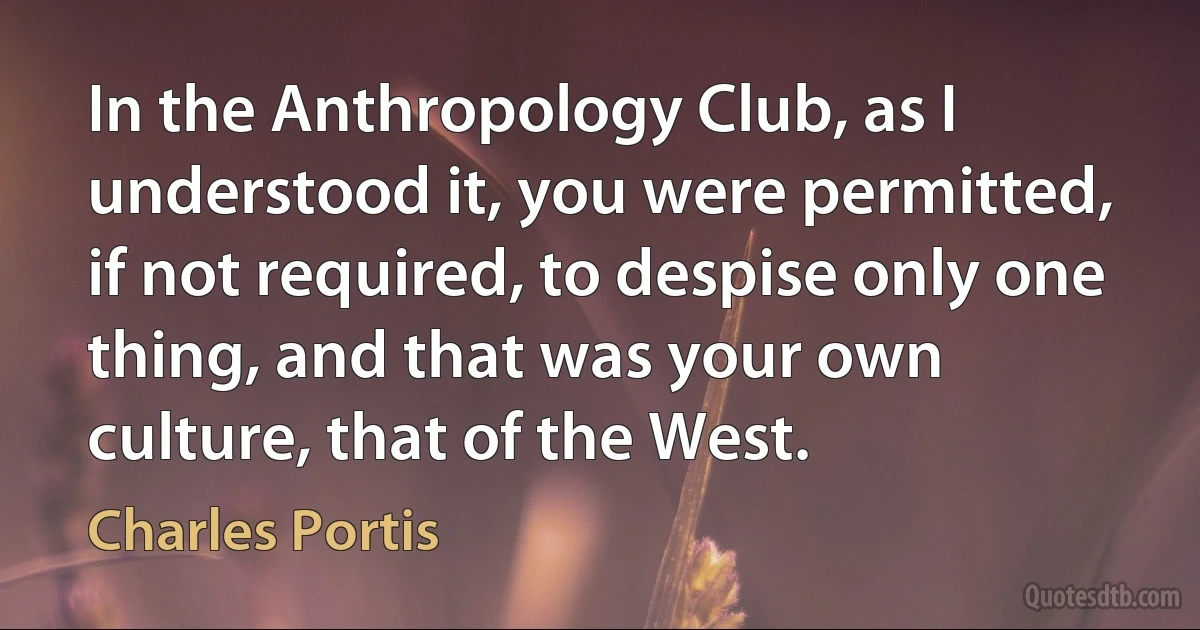 In the Anthropology Club, as I understood it, you were permitted, if not required, to despise only one thing, and that was your own culture, that of the West. (Charles Portis)