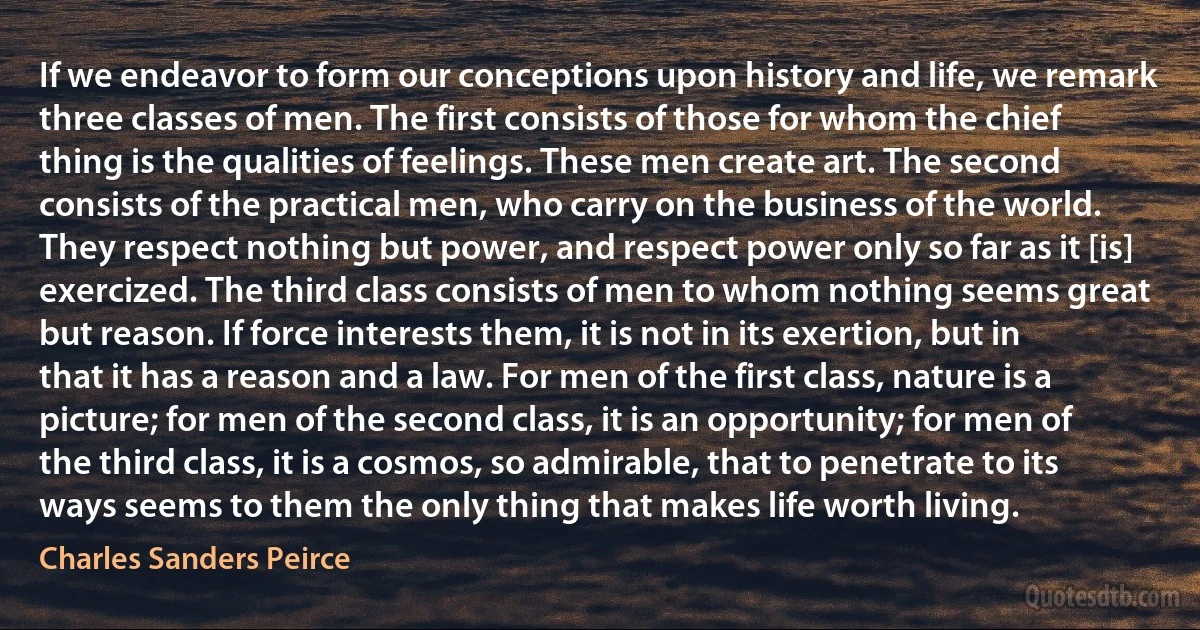 If we endeavor to form our conceptions upon history and life, we remark three classes of men. The first consists of those for whom the chief thing is the qualities of feelings. These men create art. The second consists of the practical men, who carry on the business of the world. They respect nothing but power, and respect power only so far as it [is] exercized. The third class consists of men to whom nothing seems great but reason. If force interests them, it is not in its exertion, but in that it has a reason and a law. For men of the first class, nature is a picture; for men of the second class, it is an opportunity; for men of the third class, it is a cosmos, so admirable, that to penetrate to its ways seems to them the only thing that makes life worth living. (Charles Sanders Peirce)