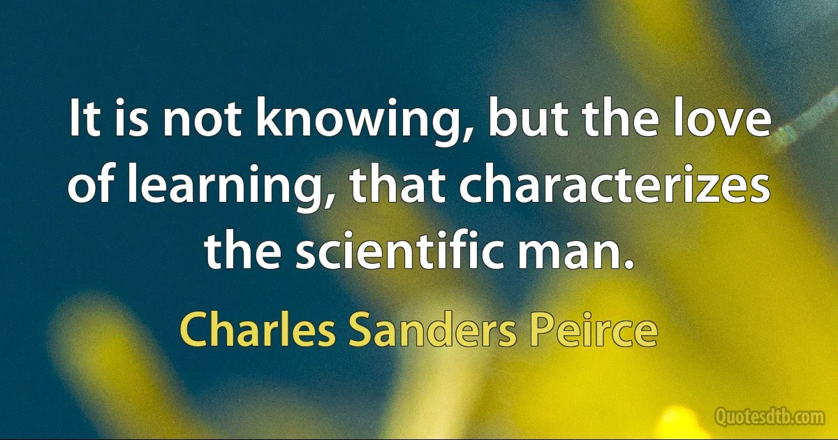 It is not knowing, but the love of learning, that characterizes the scientific man. (Charles Sanders Peirce)