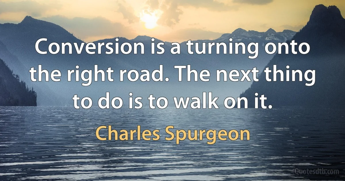 Conversion is a turning onto the right road. The next thing to do is to walk on it. (Charles Spurgeon)