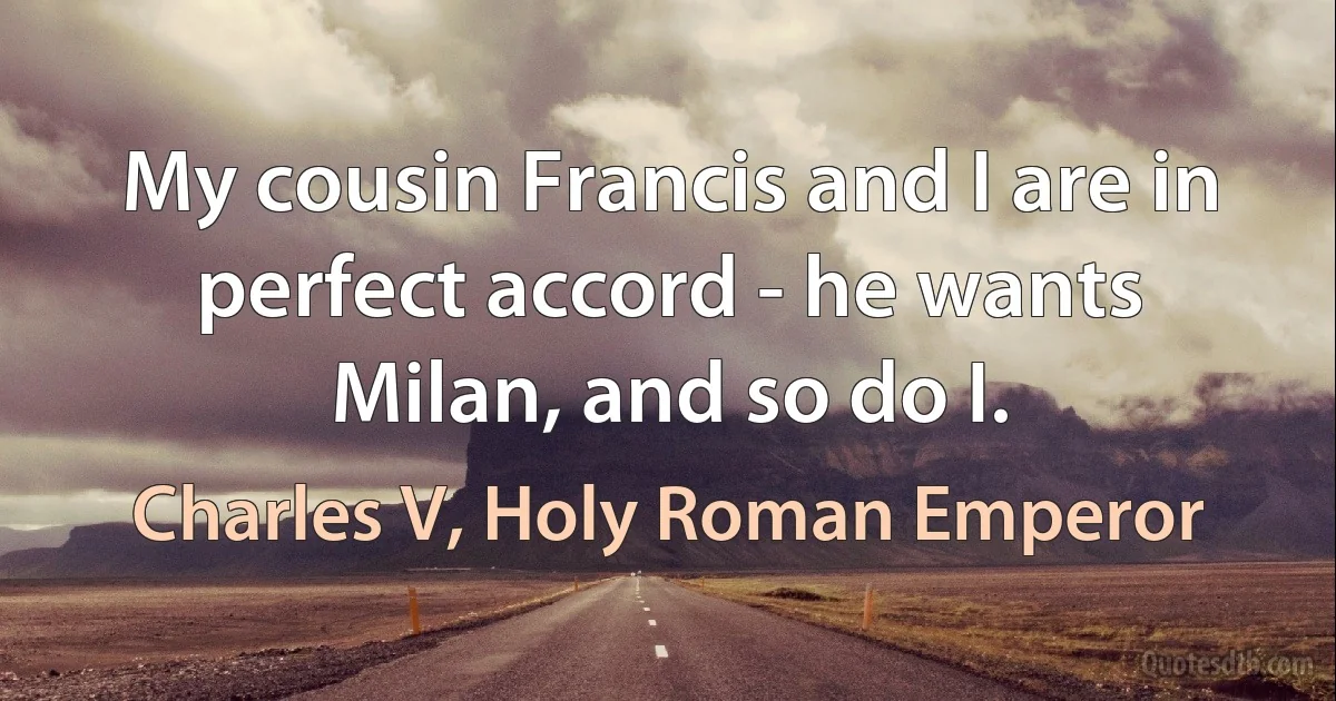 My cousin Francis and I are in perfect accord - he wants Milan, and so do I. (Charles V, Holy Roman Emperor)