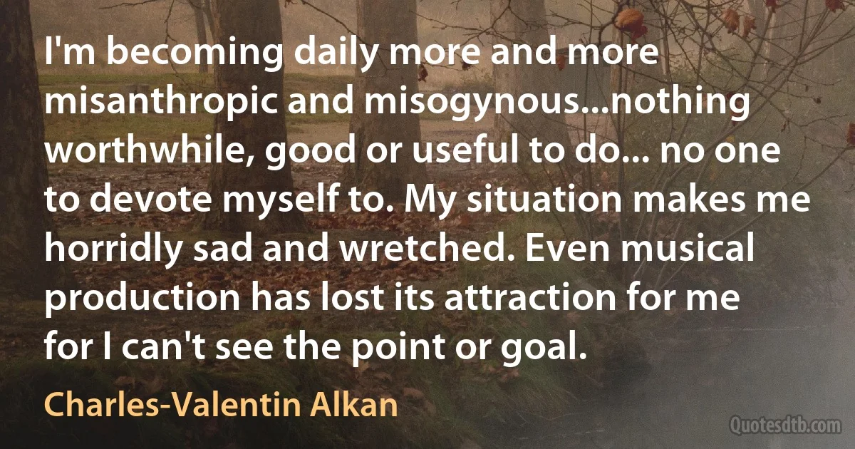 I'm becoming daily more and more misanthropic and misogynous...nothing worthwhile, good or useful to do... no one to devote myself to. My situation makes me horridly sad and wretched. Even musical production has lost its attraction for me for I can't see the point or goal. (Charles-Valentin Alkan)